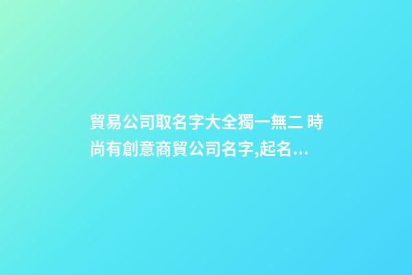 貿易公司取名字大全獨一無二 時尚有創意商貿公司名字,起名之家